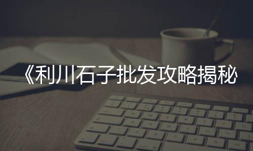 长治拉石子二手车市场电话、龙泉驿石子批发市场地址、石子路百货市场营业时间、贵阳大石子女装批发市场在哪