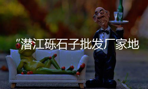 广州黄沙市场鳄鱼图、广州黄沙市场附近宾馆、湖南郴州宜章黄沙市场、安庆黄沙市场价