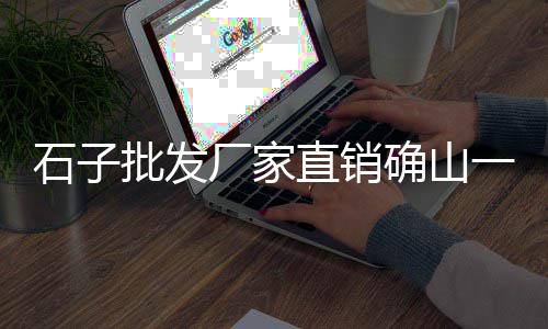 丰年村石子批发零售、零售砂石子需要的资质、杨柳青石子零售、青州零售石子价格查询表