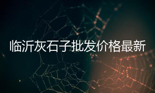 汝州石子沙子市场地址电话、舟山石子毛料批发市场电话、河石石子批发市场在哪里、玉林石子岭鹅苗批发市场