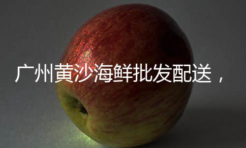 淮北2018黄沙批发、广州荔湾黄沙批发市场、广州黄沙龟批发市场、广州黄沙西餐批发市场